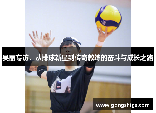 吴丽专访：从排球新星到传奇教练的奋斗与成长之路
